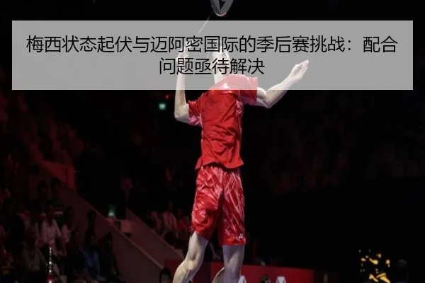 梅西状态起伏与迈阿密国际的季后赛挑战：配合问题亟待解决