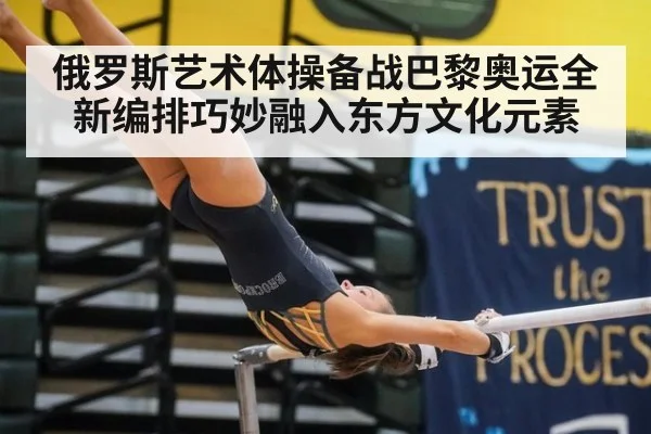 俄罗斯艺术体操备战巴黎奥运全新编排巧妙融入东方文化元素