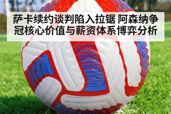 萨卡续约谈判陷入拉锯 阿森纳争冠核心价值与薪资体系博弈分析